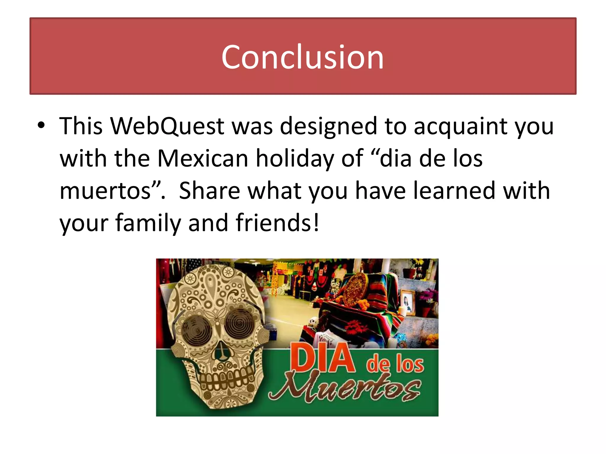 Conclusion
• This WebQuest was designed to acquaint you
with the Mexican holiday of “dia de los
muertos”. Share what you have learned with
your family and friends!
 