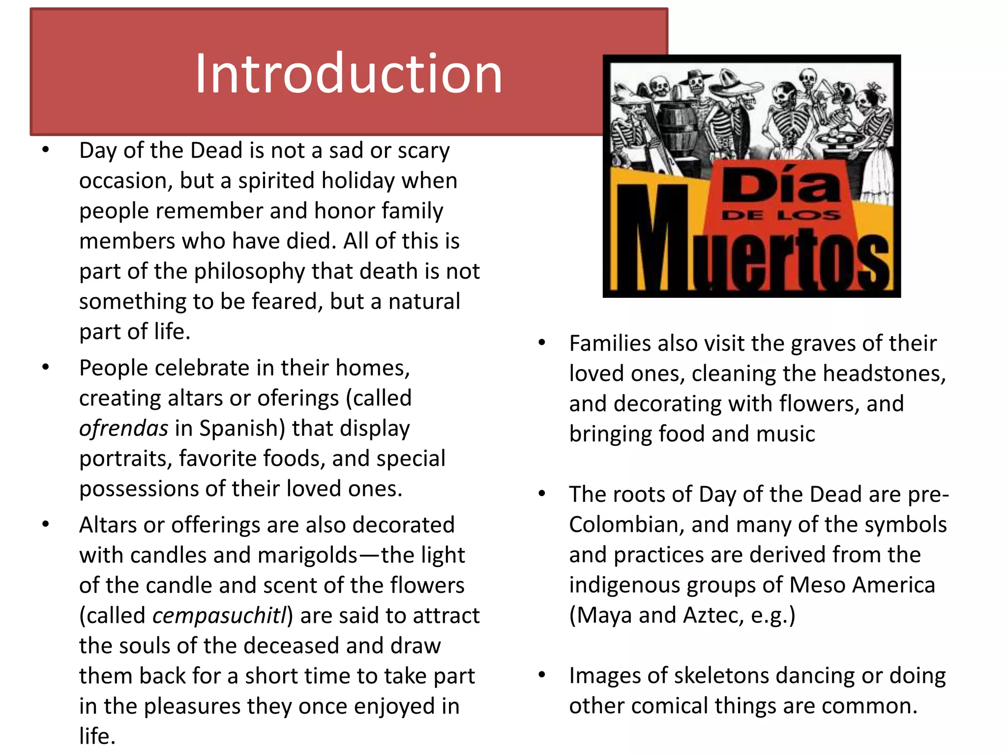 Introduction
• Day of the Dead is not a sad or scary
occasion, but a spirited holiday when
people remember and honor family
members who have died. All of this is
part of the philosophy that death is not
something to be feared, but a natural
part of life.
• People celebrate in their homes,
creating altars or oferings (called
ofrendas in Spanish) that display
portraits, favorite foods, and special
possessions of their loved ones.
• Altars or offerings are also decorated
with candles and marigolds—the light
of the candle and scent of the flowers
(called cempasuchitl) are said to attract
the souls of the deceased and draw
them back for a short time to take part
in the pleasures they once enjoyed in
life.
• Families also visit the graves of their
loved ones, cleaning the headstones,
and decorating with flowers, and
bringing food and music
• The roots of Day of the Dead are pre-
Colombian, and many of the symbols
and practices are derived from the
indigenous groups of Meso America
(Maya and Aztec, e.g.)
• Images of skeletons dancing or doing
other comical things are common.
 