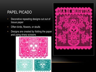 PAPEL PICADO
• Decorative repeating designs cut out of
tissue paper
• Often birds, flowers, or skulls
• Designs are created by folding the paper
and using sharp scissors
 