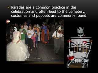 • Parades are a common practice in the
celebration and often lead to the cemetery,
costumes and puppets are commonly found
 