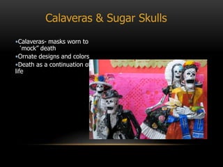 Calaveras & Sugar Skulls
•Calaveras- masks worn to
‘mock” death
•Ornate designs and colors
•Death as a continuation of
life
 