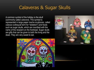 Calaveras & Sugar Skulls
A common symbol of the holiday is the skull
(commonly called calavera). This symbol is
represented in large paper mache sculptures, called
calacas (colloquial term for "skeleton") and foods
such as sugar skulls, which are inscribed with the
name of the recipient on the forehead. Sugar skulls
are gifts that can be given to both the living and the
dead. They are very sweet to eat.
 