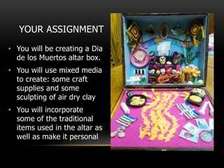 YOUR ASSIGNMENT
• You will be creating a Dia
de los Muertos altar box.
• You will use mixed media
to create: some craft
supplies and some
sculpting of air dry clay
• You will incorporate
some of the traditional
items used in the altar as
well as make it personal
 