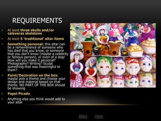 REQUIREMENTS
• At least three skulls and/or
calaveras skeletons
• At least 5 ‘traditional’ altar items
• Something personal: this altar can
be a remembrance of someone who
has died that you know, or someone
that you don’t know (maybe a celebrity
or famous person), or even of a dog!
How will you make it personal?
Photographs? Writing? Sculpt
something that was meaningful to
them?
• Paint/Decoration on the box:
maybe pick a theme and choose your
design and material based on that
theme. NO PART OF THE BOX should
be showing
• Papel Picado
• Anything else you think would add to
your altar
Altars Video
 