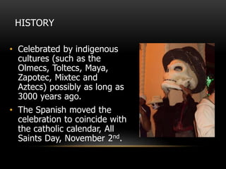 HISTORY
• Celebrated by indigenous
cultures (such as the
Olmecs, Toltecs, Maya,
Zapotec, Mixtec and
Aztecs) possibly as long as
3000 years ago.
• The Spanish moved the
celebration to coincide with
the catholic calendar, All
Saints Day, November 2nd.
 