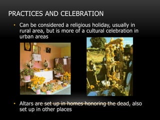 PRACTICES AND CELEBRATION
• Can be considered a religious holiday, usually in
rural area, but is more of a cultural celebration in
urban areas
• Altars are set up in homes honoring the dead, also
set up in other places
 