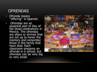 OFRENDAS
• Ofrenda means
“offering” in Spanish.
• Ofrendas are an
essential part of Day of
the Dead celebrations in
Mexico. The ofrendas
are altars or shrines that
are set up to honor the
memory and remember
those in the family that
have died. Each
classroom prepares an
ofrenda in a school, but
ofrendas can be very big
or very small.
 