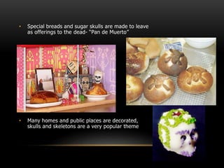 • Special breads and sugar skulls are made to leave
as offerings to the dead- “Pan de Muerto”
• Many homes and public places are decorated,
skulls and skeletons are a very popular theme
 