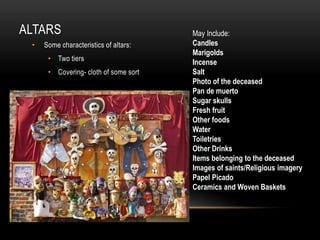 ALTARS
• Some characteristics of altars:
• Two tiers
• Covering- cloth of some sort
May Include:
Candles
Marigolds
Incense
Salt
Photo of the deceased
Pan de muerto
Sugar skulls
Fresh fruit
Other foods
Water
Toiletries
Other Drinks
Items belonging to the deceased
Images of saints/Religious imagery
Papel Picado
Ceramics and Woven Baskets
 