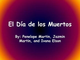 El Día de los Muertos
  By: Penelope Martin, Jazmin
    Martin, and Ivana Elson
 