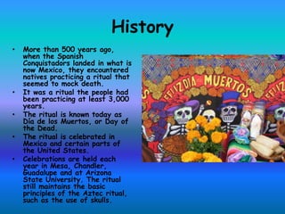 History
•   More than 500 years ago,
    when the Spanish
    Conquistadors landed in what is
    now Mexico, they encountered
    natives practicing a ritual that
    seemed to mock death.
•   It was a ritual the people had
    been practicing at least 3,000
    years.
•   The ritual is known today as
    Día de los Muertos, or Day of
    the Dead.
•   The ritual is celebrated in
    Mexico and certain parts of
    the United States.
•   Celebrations are held each
    year in Mesa, Chandler,
    Guadalupe and at Arizona
    State University. The ritual
    still maintains the basic
    principles of the Aztec ritual,
    such as the use of skulls.
 