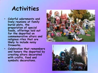 Activities
• Colorful adornments and
  lively reunions at family
  burial plots, the
  preparation of special
  foods, offerings laid out
  for the departed on
  commemorative altars and
  religious rites that are
  likely to include noisy
  fireworks.
• Celebration that remembers
  and honors the departed by
  creating altars decorated
  with crafts, food and
  symbolic decorations.
 