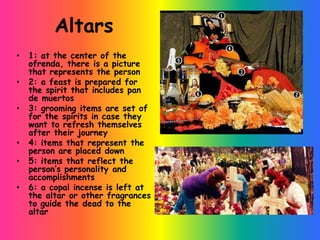 Altars
•   1: at the center of the
    ofrenda, there is a picture
    that represents the person
•   2: a feast is prepared for
    the spirit that includes pan
    de muertos
•   3: grooming items are set of
    for the spirits in case they
    want to refresh themselves
    after their journey
•   4: items that represent the
    person are placed down
•   5: items that reflect the
    person’s personality and
    accomplishments
•   6: a copal incense is left at
    the altar or other fragrances
    to guide the dead to the
    altar
 
