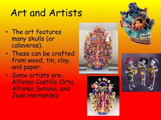 Art and Artists
• The art features
  many skulls (or
  calaveras).
• These can be crafted
  from wood, tin, clay,
  and paper.
• Some artists are:
  Alfonso Castillo Orta,
  Alfonso Soteno, and
  Juan Hernandez.
 