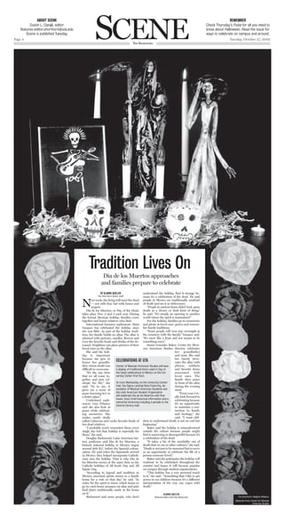 Scene
              about scene                                                                                                                                              remember
          Dustin L. Dangli, editor                                                                                                                      Check Thursday’s Pulse for all you need to
    features-editor.shorthorn@uta.edu                                                                                                                   know about Halloween. Read the issue for
        Scene is published Tuesday.                                                                                                                     ways to celebrate on campus and around.
Page 4                                                                                                                                                                 Tuesday, October 27, 2009
                                                                                      The ShorThorn




                                              Tradition lives On
                                                          Dia de los Muertos approaches
                                                         and families prepare to celebrate
                                                        By AlAnnA Quillen                       understand the holiday, find it strange be-
                                                      The Shorthorn senior staff                cause it’s a celebration of the dead. He said

                                        n        ext week, the living will meet the dead people in Mexico are traditionally unafraid
                                                 — not with fear, but with honor and of death and see it as deliverance.
                                                 respect.                                          “People in ancient times didn’t look upon
                                            Dia de los Muertos, or Day of the Dead, death as a dreary or drab kind of thing,”
                                        takes place nov. 2 and 3 each year. During he said. “It’s simply an opening to another
                                        the formal Mexican holiday, families come world where the spirit is maintained.”
                                        together and honor relatives who died.                     For the holiday, families go to cemeteries
                                            International business sophomore Alma and picnic at loved ones’ graves and remem-
                                        Vasquez has celebrated the holiday since ber family traditions.
                                        she was little. As part of the holiday tradi-              “Some people will even stay overnight at
                                        tion, her family builds an altar. The altar is the cemetery with the family,” Vasquez said.
                                        adorned with pictures, candles, flowers and “It’s more like a feast and not meant to be
                                        even the favorite foods and drinks of the de- something scary.”
                                        ceased. neighbors can place pictures of their              Susan Gonzales Baker, center for Mexi-
                                        loved ones on the altar.                                can American Studies director, celebrates
                                            She said the holi-                                                                 her grandfather
                                        day is important                                                                       and aunt. She said
                                        because she gets to                                                                    her family deco-
                                        honor her grandfa-            CeleBrATiOns AT uTA                                      rates the altar with
                                        ther, whose death was         Center of Mexican American Studies will have             photos, artifacts
                                        difficult to overcome.        a display of traditional items used in Day of            and favorite items
                                            “It’s the one time        the Dead celebrations in Mexico on the Uni-              associated      with
                                        that we all come to-          versity Center first floor.                              loved ones. The
                                        gether and just cel-                                                                   family then prays
                                        ebrate his life,” she         At noon Wednesday on the University Center               in front of the altar
                                        said. “So to me, it           mall, the Sigma Lambda Beta fraternity, As-              during the evening
                                        gives me a sense of           sociation of Mexican American Students and               meal.
                                        peace knowing he’s in         the Latin American Student Organization                      “every year, I re-
                                        a better place.”              will celebrate Dia de los Muertos with free              ally look forward to
                                            Undeclared soph-          music, food, brief historical information and a          celebrating because
                                                                      memorial ceremony including a parade to the
                                        omore Lira Polanco                                                                     it’s an opportunity
                                                                      Central Library mall.
                                        said she also feels at                                                                 to maintain a con-
                                        peace while celebrat-                                                                  nection to family
                                        ing memories. She                                                                      and heritage,” she
                                        makes candy skulls                                                                     said. “I want chil-
                                        called calaveras and cooks favorite foods of dren to understand death is not an end but
                                        her dead relatives.                                     beginning.”
                                            “I probably won’t remember them every                  Baker said the holiday is misunderstood
                                        single day but that holiday is especially for outside the culture because people might
                                        them,” she said.                                        find it unnerving or disrespectful because it’s
                                            Douglas Richmond, Latin American his- a celebration of the dead.
                                        tory professor, said Dia de los Muertos, a                 “It takes a bit of the morbidity out of
                                        historic national holiday in Mexico, began death that we see in other cultures,” she said.
                                        around 900 B.c. before the Spanish coloni- “Death is not just to be mourned but to serve
                                        zation. He said when the Spaniards arrived as an opportunity to celebrate the life of a
                                        in Mexico, they helped incorporate catholi- person someone loved.”
                                        cism into the holiday. That is why Dia de                  Baker said she anticipates the holiday will
                                        los Muertos occurs at the same time as the continue to be celebrated throughout the
                                        catholic holidays of All Souls’ Day and All country and hopes it will become popular
                                        Saints’ Day.                                            on campus through student organizations.
                                            “According to legend and tradition in                  “This holiday has a very personal touch
                                        Mexico, ancestral spirits return to a family to it,” she said. “Something that I like to get
                                        home for a visit on that day,” he said. “In across to my children because it’s a different
                                        order for the spirit to know which house to interpretation of the way one copes with
                                        go to, each house prepares an altar and puts death.”
                                        food that’s traditionally made in the home
                                        on it.”                                                                    AlAnnA Quillen
                                            Richmond said some people, who don’t                          features-editor.shorthorn@uta.edu                                  The Shorthorn: Meghan Williams
                                                                                                                                                                           Materials from: Center for Mexican
                                                                                                                                                                                            American Studies
 