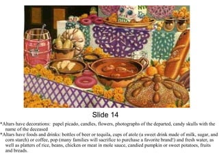 Slide 14 
*Altars have decorations: papel picado, candles, flowers, photographs of the departed, candy skulls with the 
name of the deceased 
*Altars have foods and drinks: bottles of beer or tequila, cups of atole (a sweet drink made of milk, sugar, and 
corn starch) or coffee, pop (many families will sacrifice to purchase a favorite brand!) and fresh water, as 
well as platters of rice, beans, chicken or meat in mole sauce, candied pumpkin or sweet potatoes, fruits 
and breads. 
 