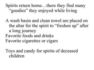 Spirits return home…there they find many 
“goodies” they enjoyed while living 
A wash basin and clean towel are placed on 
the altar for the spirit to “freshen up” after 
a long journey 
Favorite foods and drinks 
Favorite cigarettes or cigars 
Toys and candy for spirits of deceased 
children 
 