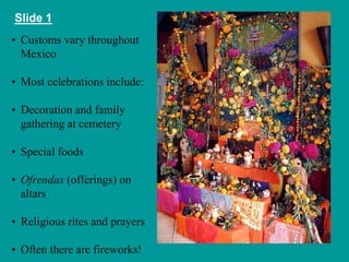 Slide 1 
• Customs vary throughout 
Mexico 
• Most celebrations include: 
• Decoration and family 
gathering at cemetery 
• Special foods 
• Ofrendas (offerings) on 
altars 
• Religious rites and prayers 
• Often there are fireworks! 
 