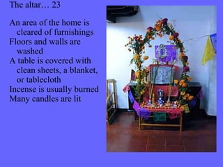 The altar… 23 
An area of the home is 
cleared of furnishings 
Floors and walls are 
washed 
A table is covered with 
clean sheets, a blanket, 
or tablecloth 
Incense is usually burned 
Many candles are lit 
 