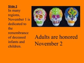 Slide 2 
In many 
regions, 
November 1 is 
dedicated to 
the 
remembrance 
of deceased 
infants and 
children. 
Adults are honored 
November 2 
 