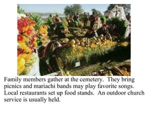 En el cementerio 
Family members gather at the cemetery. They bring 
picnics and mariachi bands may play favorite songs. 
Local restaurants set up food stands. An outdoor church 
service is usually held. 
 