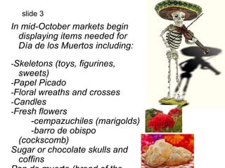 slide 3 
In mid-October markets begin 
displaying items needed for 
Día de los Muertos including: 
-Skeletons (toys, figurines, 
sweets) 
-Papel Picado 
-Floral wreaths and crosses 
-Candles 
-Fresh flowers 
-cempazuchiles (marigolds) 
-barro de obispo 
(cockscomb) 
Sugar or chocolate skulls and 
coffins 
Pan de muerto (bread of the 
 