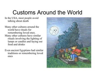 Customs Around the World 
In the USA, most people avoid 
talking about death 
Many other cultures around the 
world have rituals for 
remembering loved ones. 
Many other cultures have similar 
rituals involving the lighting of 
lamps or candles and laying out 
food and drinks 
Even ancient Egyptians had similar 
traditions or remembering loved 
ones 
 