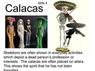 slide 4 
Calacas 
Skeletons are often shown in everyday activities 
which depict a dead person’s profession or 
interests. The calacas are often placed on altars. 
This shows the spirit that he has not been 
forgotten. 
 
