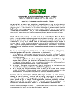 Coordinadora de las Organizaciones Indígenas de la Cuenca Amazónica
AIDESEP-APA-CIDOB-COIAB- CONFENAIE-FOAG- OIS- OPIAC-ORPIA
9 Agosto 2013: Territorialidad, Libre determinación y Vida Plena
La Coordinadora de las Organizaciones Indígenas de la Cuenca Amazónica (COICA), haciéndose eco del 9
de Agosto Día Internacional de los Pueblos Indígenas del Mundo, establecido por la Asamblea General de las
Naciones Unidas, el 23 de diciembre de 1994 en su resolución A/RES/49/214, expresa un saludo fraterno a
los 390 pueblos amazónicos que agrupan aproximadamente a tres millones de personas en un territorio de
10.268,471 km2, así como también a todos los pueblos indígenas del mundo que todos los días forjan sus
esfuerzos por la defensa de sus derechos colectivos para una vida digna y plena en sus propios territorios.
En esta fecha abundarán los saludos y los buenos deseos con los pueblos indígenas. Muchos de ellos de
corazón y convicción, y los agradecemos. Otros serán retóricos, de la boca para afuera y para “la foto”. Sobre
todo en los que tienen poder, como los gobiernos, bancos, empresas, medios de comunicaciones, etc.
Aquellos que nos darán un abrazo, mientras toleran, encubren, silencian o apoyan a los que practican el
etnocidio, negando nuestros derechos, conquistando nuestros territorios, recursos o metiéndonos juicios,
cárcel y balas, tan solamente por reclamar nuestros justos derechos a la vida en armonía con la madre
naturaleza. Tremenda contradicción de “celebrar” el pasado indígena, olvidando nuestro presente y anulando
nuestro futuro.
Por eso, los amazónicos preferimos mirar las manos y no la boca, ver los hechos y no las promesas.
Preferimos celebrar esta fecha recordando lo que nos deben; los incumplimientos:
 De los 09 gobiernos amazónicos que tienen la deuda histórica con nuestros pueblos por la falta de
titulación de más de 100 millones de hectáreas de bosques a centenares de pueblos y miles de
comunidades indígenas.
 De las empresas y gobiernos (de cualquier color) que nos golpean con su desarrollismo de mega
represas, mineras, petroleras, super carreteras cocaleras, madereros y agroindustrias.
 De los poderes judiciales que tienen presos, perseguidos o enjuiciados a miles de lideresas y líderes
solamente por negarse a ser exterminados de “a poquito” como pueblos.
 De UNASUR y BNDES que promueve el IIRSA y sus 520 megaproyectos por más de USD 70,000
millones de dólares destruyendo la Amazonía, Andes, Pantanales y Orinoquia.
 De la ONU que hace muy poco para hacer cumplir la Declaración de Naciones Unidas sobre los
Derechos de los Pueblos Indígenas, quedando la misma declaración como adorno que duerme en las
bibliotecas mientras los derechos humanos y territoriales de nuestros Pueblos son vulnerados.
Celebramos esta fecha, recordando con sentimiento, dolor, alegría, esperanza, a los héroes silenciosos,
invisibles, de miles de hermanas y hermanos, que se arriesgan a ser dirigentes de sus pueblos y
comunidades, que aceptan un destino peligroso por defender pacíficamente un futuro para sus nietos y el
planeta, a pesar de todos los que han caído en estas batallas interminables por nuestra continuidad.
Agradecerles que por ellos, los amazónicos tenemos 170 millones de hectáreas de bosques tituladas y una
red organizativa para continuar en todo los derechos que nos deben y que nunca dejaremos de exigir.
Llamamos al movimiento indígena amazónico y a nuestros aliados, sinceros y comprometidos, a redoblar la
unidad y el trabajo, para avanzar hacia las metas concretas en la Amazonía:
 