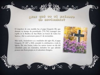 El impulsor de esta medida fue el papa Gregorio III, que
durante su tiempo de pontificado (731-741) consagró una
capilla en la Basílica de San Pedro en honor de todos los
Santos, y fijó su aniversario para el 1 de noviembre.
Más tarde, situándonos ya a mediados del siglo IX, el papa
Gregorio IV (827 a 844) extendió la celebración a toda la
Iglesia. De esta forma, todos los santos tienen un día del
calendario para ser venerados, incluidos los que además
poseen una fiesta propia en el calendario litúrgico.
 