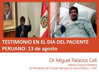 TESTIMONIO EN EL DIA DEL PACIENTE
PERUANO: 13 de agosto
Dr. Miguel Palacios Celi
Médico Gíneco-Obstetra
Ex Presidente del Comité Nacional de Salud Pública – CMP
 