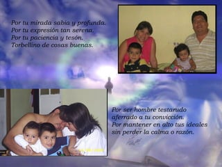 Por tu mirada sabia y profunda.  Por tu expresión tan serena.  Por tu paciencia y tesón.  Torbellino de cosas buenas.  Por ser hombre testarudo  aferrado a tu convicción.  Por mantener en alto tus ideales  sin perder la calma o razón.  