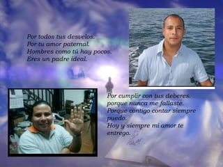 Por todos tus desvelos.  Por tu amor paternal.  Hombres como tú hay pocos.  Eres un padre ideal.  Por cumplir con tus deberes.  porque nunca me fallaste.  Porque contigo contar siempre puedo.  Hoy y siempre mi amor te entrego.  
