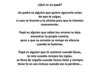 ¿Qué es un papá?

                    Un padre es alguien
        que quiere agarrarte antes de que te caigas,
                     si caes te levanta
        y te deja para que lo intentes nuevamente.


                      Papá es alguien
                   que sobre tus errores
            te deja encontrar tu propio camino,
   pese a que su corazón se rompe en silencio cuando te
                         lastimas.

        Papá es alguien que te sostiene cuando lloras,
              te reta cuando rompes las reglas,
se llena de orgullo cuando tienes éxito y siempre tiene fe en
             vos incluso cuando vos la perdiste...
 