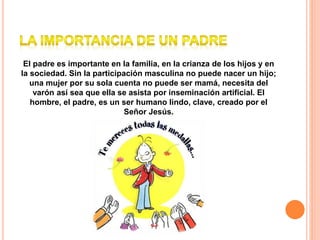El padre es importante en la familia, en la crianza de los hijos y en
la sociedad. Sin la participación masculina no puede nacer un hijo;
una mujer por su sola cuenta no puede ser mamá, necesita del
varón así sea que ella se asista por inseminación artificial. El
hombre, el padre, es un ser humano lindo, clave, creado por el
Señor Jesús.
 