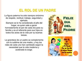 La figura paterna ha sido siempre sinónimo
de respeto, rectitud, trabajo, seguridad y
ejemplo.
Siempre se lo ha considerado el jefe del
hogar, es quien sale a ganar
honradamente el pan de cada día para su
familia y es el referente para sus hijos en
todos los actos de la vida por su buenas
tareas.
La grandeza de un padre se complementa
con lo sublime de una madre, y hoy los
roles de cada uno han cambiado según la
necesidad que la vida moderna y
acelerada lo exige.
 
