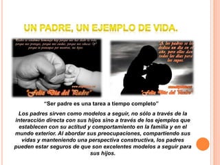 “Ser padre es una tarea a tiempo completo”
Los padres sirven como modelos a seguir, no sólo a través de la
interacción directa con sus hijos sino a través de los ejemplos que
establecen con su actitud y comportamiento en la familia y en el
mundo exterior. Al abordar sus preocupaciones, compartiendo sus
vidas y manteniendo una perspectiva constructiva, los padres
pueden estar seguros de que son excelentes modelos a seguir para
sus hijos.
 