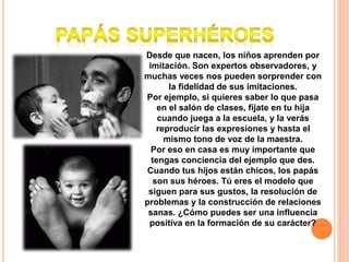 Desde que nacen, los niños aprenden por
imitación. Son expertos observadores, y
muchas veces nos pueden sorprender con
la fidelidad de sus imitaciones.
Por ejemplo, si quieres saber lo que pasa
en el salón de clases, fíjate en tu hija
cuando juega a la escuela, y la verás
reproducir las expresiones y hasta el
mismo tono de voz de la maestra.
Por eso en casa es muy importante que
tengas conciencia del ejemplo que des.
Cuando tus hijos están chicos, los papás
son sus héroes. Tú eres el modelo que
siguen para sus gustos, la resolución de
problemas y la construcción de relaciones
sanas. ¿Cómo puedes ser una influencia
positiva en la formación de su carácter?
 