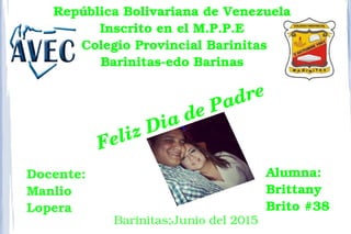 Feliz Dia de Padre 
República Bolivariana de Venezuela 
Inscrito en el M.P.P.E 
Colegio Provincial Barinitas
Barinitas­edo Barinas 
Alumna:
Brittany 
Brito #38
Docente:
Manlio 
Lopera 
Barinitas;Junio del 2015 
 