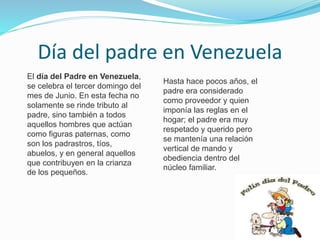 Día del padre en Venezuela
El día del Padre en Venezuela,
se celebra el tercer domingo del
mes de Junio. En esta fecha no
solamente se rinde tributo al
padre, sino también a todos
aquellos hombres que actúan
como figuras paternas, como
son los padrastros, tíos,
abuelos, y en general aquellos
que contribuyen en la crianza
de los pequeños.
Hasta hace pocos años, el
padre era considerado
como proveedor y quien
imponía las reglas en el
hogar; el padre era muy
respetado y querido pero
se mantenía una relación
vertical de mando y
obediencia dentro del
núcleo familiar.
 
