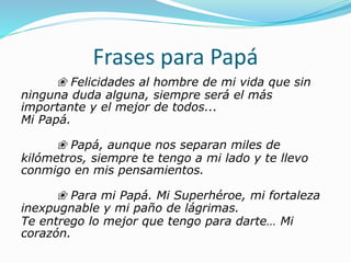 Frases para Papá
❀ Felicidades al hombre de mi vida que sin
ninguna duda alguna, siempre será el más
importante y el mejor de todos...
Mi Papá.
❀ Papá, aunque nos separan miles de
kilómetros, siempre te tengo a mi lado y te llevo
conmigo en mis pensamientos.
❀ Para mi Papá. Mi Superhéroe, mi fortaleza
inexpugnable y mi paño de lágrimas.
Te entrego lo mejor que tengo para darte… Mi
corazón.
 