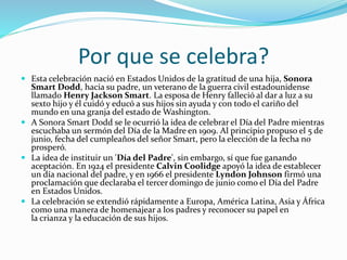 Por que se celebra?
 Esta celebración nació en Estados Unidos de la gratitud de una hija, Sonora
Smart Dodd, hacia su padre, un veterano de la guerra civil estadounidense
llamado Henry Jackson Smart. La esposa de Henry falleció al dar a luz a su
sexto hijo y él cuidó y educó a sus hijos sin ayuda y con todo el cariño del
mundo en una granja del estado de Washington.
 A Sonora Smart Dodd se le ocurrió la idea de celebrar el Día del Padre mientras
escuchaba un sermón del Día de la Madre en 1909. Al principio propuso el 5 de
junio, fecha del cumpleaños del señor Smart, pero la elección de la fecha no
prosperó.
 La idea de instituir un 'Día del Padre', sin embargo, sí que fue ganando
aceptación. En 1924 el presidente Calvin Coolidge apoyó la idea de establecer
un día nacional del padre, y en 1966 el presidente Lyndon Johnson firmó una
proclamación que declaraba el tercer domingo de junio como el Día del Padre
en Estados Unidos.
 La celebración se extendió rápidamente a Europa, América Latina, Asia y África
como una manera de homenajear a los padres y reconocer su papel en
la crianza y la educación de sus hijos.
 