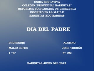UNIDA EDUCATIVA
COLEGIO “PROVINCIAL BARINITAS”
REPUBLICA BOLIVARIANA DE VENEZUELA
INSCRITO EN LA M.P.P.E
BARINITAS EDO BARINAS
DIA DEL PADRE
PROFESOR:                                            ALUMNO:
MALIO LOPES                                       JOSE TRIBIÑO
1 “B”                                                     Nº #22
                     BARINITAS,JUNIO DEL 2015
 