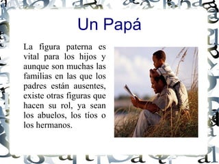 La figura paterna es
vital para los hijos y
aunque son muchas las
familias en las que los
padres están ausentes,
existe otras figuras que
hacen su rol, ya sean
los abuelos, los tíos o
los hermanos.
Un Papá
 