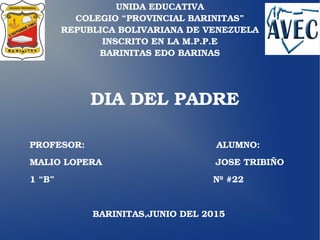 UNIDA EDUCATIVA
COLEGIO “PROVINCIAL BARINITAS”
REPUBLICA BOLIVARIANA DE VENEZUELA
INSCRITO EN LA M.P.P.E
BARINITAS EDO BARINAS
DIA DEL PADRE
PROFESOR:                                            ALUMNO:
MALIO LOPERA                                      JOSE TRIBIÑO
1 “B”                                                     Nº #22
                     BARINITAS,JUNIO DEL 2015
 