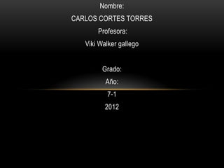 Nombre:
CARLOS CORTES TORRES
       Profesora:
   Viki Walker gallego


         Grado:
          Año:
          7-1
          2012
 