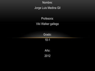 Nombre:
Jorge Luis Medina Gil


     Profesora:
 Viki Walker gallego


       Grado:
        10-1


        Año:
        2012
 