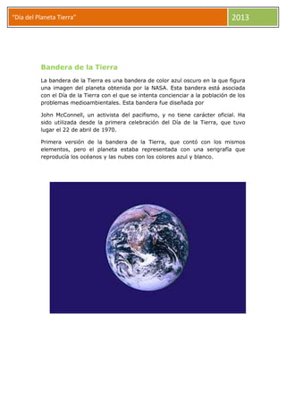 “Día del Planeta Tierra” 2013
Bandera de la Tierra
La bandera de la Tierra es una bandera de color azul oscuro en la que figura
una imagen del planeta obtenida por la NASA. Esta bandera está asociada
con el Día de la Tierra con el que se intenta concienciar a la población de los
problemas medioambientales. Esta bandera fue diseñada por
John McConnell, un activista del pacifismo, y no tiene carácter oficial. Ha
sido utilizada desde la primera celebración del Día de la Tierra, que tuvo
lugar el 22 de abril de 1970.
Primera versión de la bandera de la Tierra, que contó con los mismos
elementos, pero el planeta estaba representada con una serigrafía que
reproducía los océanos y las nubes con los colores azul y blanco.
 