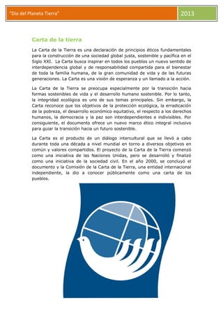 “Día del Planeta Tierra” 2013
Carta de la tierra
La Carta de la Tierra es una declaración de principios éticos fundamentales
para la construcción de una sociedad global justa, sostenible y pacífica en el
Siglo XXI. La Carta busca inspirar en todos los pueblos un nuevo sentido de
interdependencia global y de responsabilidad compartida para el bienestar
de toda la familia humana, de la gran comunidad de vida y de las futuras
generaciones. La Carta es una visión de esperanza y un llamado a la acción.
La Carta de la Tierra se preocupa especialmente por la transición hacia
formas sostenibles de vida y el desarrollo humano sostenible. Por lo tanto,
la integridad ecológica es uno de sus temas principales. Sin embargo, la
Carta reconoce que los objetivos de la protección ecológica, la erradicación
de la pobreza, el desarrollo económico equitativo, el respecto a los derechos
humanos, la democracia y la paz son interdependientes e indivisibles. Por
consiguiente, el documento ofrece un nuevo marco ético integral inclusivo
para guiar la transición hacia un futuro sostenible.
La Carta es el producto de un diálogo intercultural que se llevó a cabo
durante toda una década a nivel mundial en torno a diversos objetivos en
común y valores compartidos. El proyecto de la Carta de la Tierra comenzó
como una iniciativa de las Naciones Unidas, pero se desarrolló y finalizó
como una iniciativa de la sociedad civil. En el año 2000, se concluyó el
documento y la Comisión de la Carta de la Tierra, una entidad internacional
independiente, la dio a conocer públicamente como una carta de los
pueblos.
 