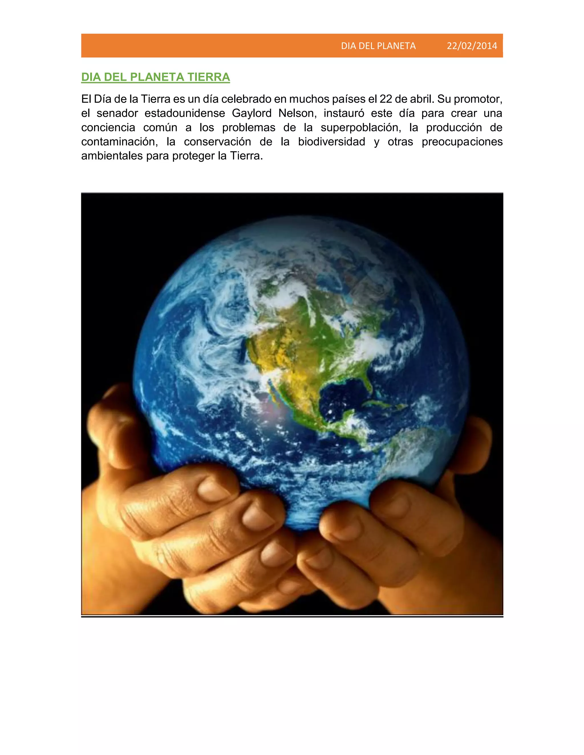 DIA DEL PLANETA

22/02/2014

DIA DEL PLANETA TIERRA
El Día de la Tierra es un día celebrado en muchos países el 22 de abril. Su promotor,
el senador estadounidense Gaylord Nelson, instauró este día para crear una
conciencia común a los problemas de la superpoblación, la producción de
contaminación, la conservación de la biodiversidad y otras preocupaciones
ambientales para proteger la Tierra.

 